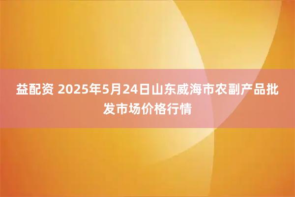 益配资 2025年5月24日山东威海市农副产品批发市场价格行情