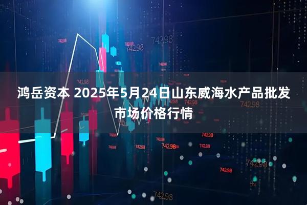 鸿岳资本 2025年5月24日山东威海水产品批发市场价格行情