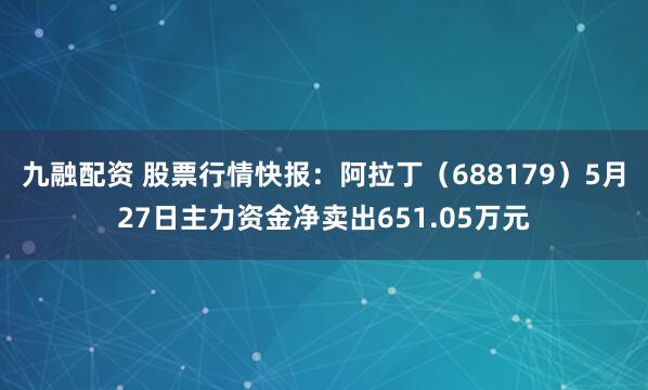 九融配资 股票行情快报：阿拉丁（688179）5月27日主力资金净卖出651.05万元