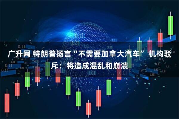 广升网 特朗普扬言“不需要加拿大汽车” 机构驳斥：将造成混乱和崩溃