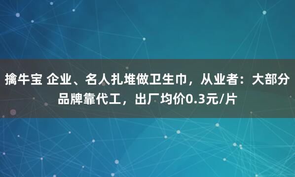 擒牛宝 企业、名人扎堆做卫生巾，从业者：大部分品牌靠代工，出厂均价0.3元/片