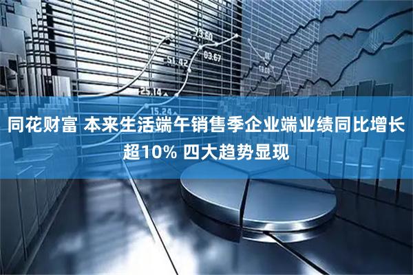 同花财富 本来生活端午销售季企业端业绩同比增长超10% 四大趋势显现