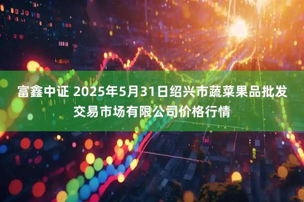 富鑫中证 2025年5月31日绍兴市蔬菜果品批发交易市场有限公司价格行情