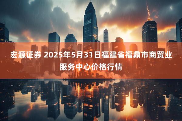 宏源证券 2025年5月31日福建省福鼎市商贸业服务中心价格行情