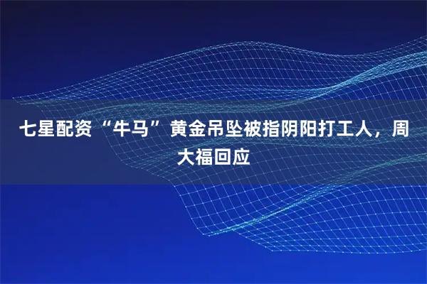 七星配资 “牛马” 黄金吊坠被指阴阳打工人，周大福回应