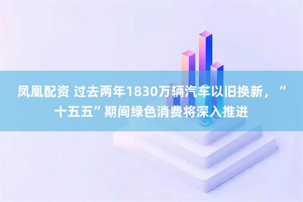 凤凰配资 过去两年1830万辆汽车以旧换新，“十五五”期间绿色消费将深入推进