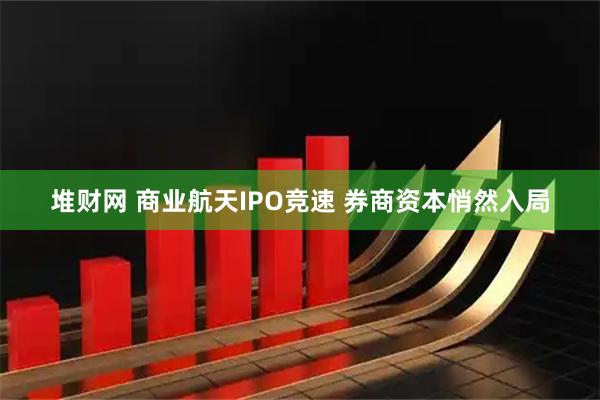 堆财网 商业航天IPO竞速 券商资本悄然入局