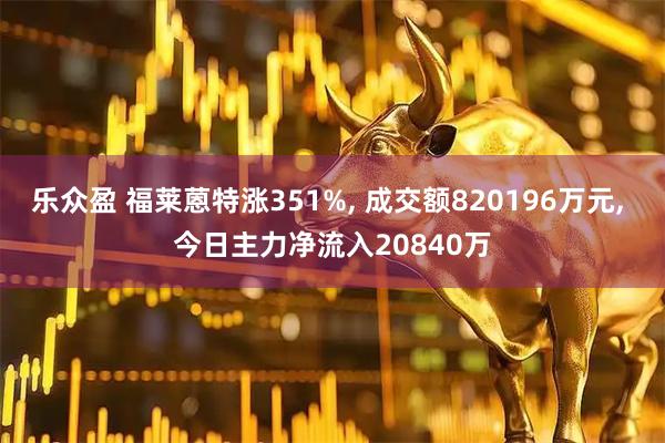 乐众盈 福莱蒽特涨351%, 成交额820196万元, 今日主力净流入20840万
