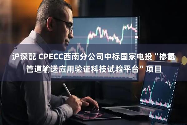沪深配 CPECC西南分公司中标国家电投“掺氢管道输送应用验证科技试验平台”项目
