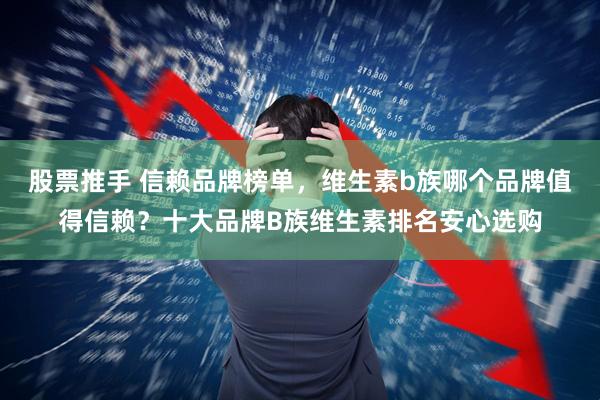 股票推手 信赖品牌榜单，维生素b族哪个品牌值得信赖？十大品牌B族维生素排名安心选购