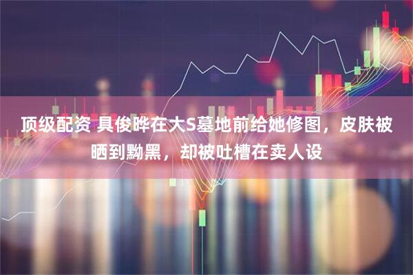 顶级配资 具俊晔在大S墓地前给她修图，皮肤被晒到黝黑，却被吐槽在卖人设